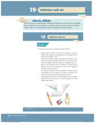 64 | Desafíos. Docente
¡Adivina cuál es!19
Intención didácicaIntención didácica
Que los alumnos identiﬁquen diferentes triángulos con base en la medida
de sus ángulos: los que tienen un ángulo recto, los que tienen un ángulo
mayor a 90° y los que tienen todos sus ángulos menores a 90°.
38 | Desafíos
Actividad 1
En equipos, participen en el juego “¡Adivina cuál es!”.
• Cada equipo necesita un juego de geometría, una hoja
blanca para registrar sus respuestas y los triángulos de tu
material recortable, p. 247.
• El profesor muestra a todos los equipos una tarjeta con el
tipo de triángulo que deben identiﬁcar. A partir de ese mo-
mento, el equipo selecciona todos los triángulos que cum-
plan con los requisitos que se señalan en la tarjeta y los
registran en la hoja. El profesor les dirá “Alto” cuando el
tiempo se haya terminado.
• En plenaria, comenten cuáles triángulos cumplen con las
características de la tarjeta que mostró el profesor. Los
equipos que hayan acertado se anotan un punto.
• El procedimiento anterior se repite cada vez que el maestro
presente una nueva tarjeta, y el equipo ganador es el que
obtiene más puntos.
Acividad 1Acividad 1
Acividad 2Acividad 2
Acividad 3Acividad 3
Acividad 4Acividad 4
Consigna 1Consigna 1
Consigna 2Consigna 2
Consigna 3Consigna 3
Consigna 4Consigna 4
ConsignaConsigna
19 ¡Adivina cuál es!
Acividad 1Acividad 1
Acividad 2Acividad 2
Acividad 3Acividad 3
Acividad 4Acividad 4
Consigna 1Consigna 1
Consigna 2Consigna 2
Consigna 3Consigna 3
Consigna 4Consigna 4
ConsignaConsigna
Desafios-Docente_4-b1_maga.indd 64 03/07/13 17:48
 