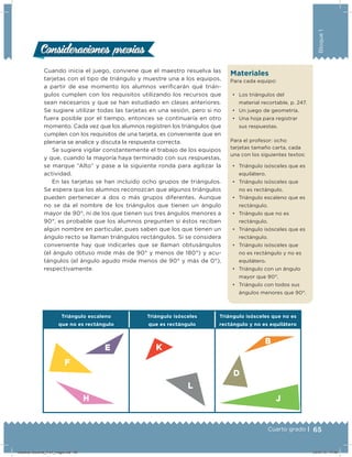 65Cuarto grado |
Bloque1
Triángulo escaleno
que no es rectángulo
Triángulo isósceles
que es rectángulo
Triángulo isósceles que no es
rectángulo y no es equilátero
Cuando inicia el juego, conviene que el maestro resuelva las
tarjetas con el tipo de triángulo y muestre una a los equipos,
a partir de ese momento los alumnos veriﬁcarán qué trián-
gulos cumplen con los requisitos utilizando los recursos que
sean necesarios y que se han estudiado en clases anteriores.
Se sugiere utilizar todas las tarjetas en una sesión, pero si no
fuera posible por el tiempo, entonces se continuaría en otro
momento. Cada vez que los alumnos registren los triángulos que
cumplen con los requisitos de una tarjeta, es conveniente que en
plenaria se analice y discuta la respuesta correcta.
Se sugiere vigilar constantemente el trabajo de los equipos
y que, cuando la mayoría haya terminado con sus respuestas,
se marque “Alto” y pase a la siguiente ronda para agilizar la
actividad.
En las tarjetas se han incluido ocho grupos de triángulos.
Se espera que los alumnos reconozcan que algunos triángulos
pueden pertenecer a dos o más grupos diferentes. Aunque
no se da el nombre de los triángulos que tienen un ángulo
mayor de 90°, ni de los que tienen sus tres ángulos menores a
90°, es probable que los alumnos pregunten si éstos reciben
algún nombre en particular, pues saben que los que tienen un
ángulo recto se llaman triángulos rectángulos. Si se considera
conveniente hay que indicarles que se llaman obtusángulos
(el ángulo obtuso mide más de 90° y menos de 180°) y acu-
tángulos (el ángulo agudo mide menos de 90° y más de 0°),
respectivamente.
Consideraciones previasConsideraciones previas
Materiales
Para cada equipo:
•	 Los triángulos del
material recortable, p. 247.
•	 Un juego de geometría.
•	 Una hoja para registrar
sus respuestas.
Para el profesor: ocho
tarjetas tamaño carta, cada
una con los siguientes textos:
•	 Triángulo isósceles que es
equilátero.
•	 Triángulo isósceles que
no es rectángulo.
•	 Triángulo escaleno que es
rectángulo.
•	 Triángulo que no es
rectángulo.
•	 Triángulo isósceles que es
rectángulo.
•	 Triángulo isósceles que
no es rectángulo y no es
equilátero.
•	 Triángulo con un ángulo
mayor que 90°.
•	 Triángulo con todos sus
ángulos menores que 90°.
Desafios-Docente_4-b1_maga.indd 65 03/07/13 17:48
 