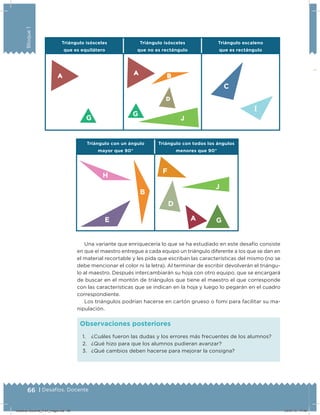 66 | Desafíos. Docente
Bloque1
Triángulo isósceles
que es equilátero
Triángulo isósceles
que no es rectángulo
Triángulo escaleno
que es rectángulo
Triángulo con un ángulo
mayor que 90°
Triángulo con todos los ángulos
menores que 90°
C
I
Una variante que enriquecería lo que se ha estudiado en este desafío consiste
en que el maestro entregue a cada equipo un triángulo diferente a los que se dan en
el material recortable y les pida que escriban las características del mismo (no se
debe mencionar el color ni la letra). Al terminar de escribir devolverán el triángu-
lo al maestro. Después intercambiarán su hoja con otro equipo, que se encargará
de buscar en el montón de triángulos que tiene el maestro el que corresponde
con las características que se indican en la hoja y luego lo pegarán en el cuadro
correspondiente.
Los triángulos podrían hacerse en cartón grueso o fomi para facilitar su ma-
nipulación.
1. ¿Cuáles fueron las dudas y los errores más frecuentes de los alumnos?
2. ¿Qué hizo para que los alumnos pudieran avanzar?
3. ¿Qué cambios deben hacerse para mejorar la consigna?
Observaciones posteriores
H
E
B
G
G
F
D
A G
J
Desafios-Docente_4-b1_maga.indd 66 03/07/13 17:48
 