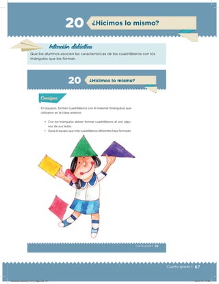 67Cuarto grado |
Intención didácica
Que los alumnos asocien las características de los cuadriláteros con los
triángulos que los forman.
¿Hicimos lo mismo?20
39Cuarto grado |
Actividad 1
En equipos, formen cuadriláteros con el material (triángulos) que
utilizaron en la clase anterior.
• Con los triángulos deben formar cuadriláteros al unir algu-
nos de sus lados.
• Gana el equipo que más cuadriláteros diferentes haya formado.
Acividad 1Acividad 1
Acividad 2Acividad 2
Acividad 3Acividad 3
Acividad 4Acividad 4
Consigna 1Consigna 1
Consigna 2Consigna 2
Consigna 3Consigna 3
Consigna 4Consigna 4
ConsignaConsigna
20
Acividad 1Acividad 1
Acividad 2Acividad 2
Acividad 3Acividad 3
Acividad 4Acividad 4
Consigna 1Consigna 1
Consigna 2Consigna 2
Consigna 3Consigna 3
Consigna 4Consigna 4
ConsignaConsigna
¿Hicimos lo mismo?
• Gana el equipo que más cuadriláteros diferentes haya formado.
Desafios-Docente_4-b1_maga.indd 67 03/07/13 17:48
 