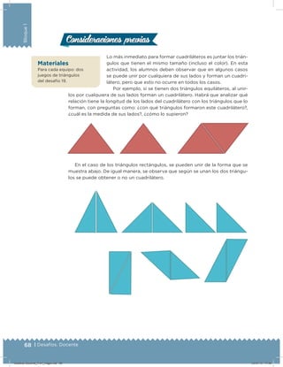 68 | Desafíos. Docente
Bloque1
Lo más inmediato para formar cuadriláteros es juntar los trián-
gulos que tienen el mismo tamaño (incluso el color). En esta
actividad, los alumnos deben observar que en algunos casos
se puede unir por cualquiera de sus lados y forman un cuadri-
látero, pero que esto no ocurre en todos los casos.
Por ejemplo, si se tienen dos triángulos equiláteros, al unir-
los por cualquiera de sus lados forman un cuadrilátero. Habrá que analizar qué
relación tiene la longitud de los lados del cuadrilátero con los triángulos que lo
forman, con preguntas como: ¿con qué triángulos formaron este cuadrilátero?,
¿cuál es la medida de sus lados?, ¿cómo lo supieron?
En el caso de los triángulos rectángulos, se pueden unir de la forma que se
muestra abajo. De igual manera, se observa que según se unan los dos triángu-
los se puede obtener o no un cuadrilátero.
Consideraciones previasConsideraciones previas
Materiales
Para cada equipo: dos
juegos de triángulos
del desafío 19.
Desafios-Docente_4-b1_maga.indd 68 03/07/13 17:48
 