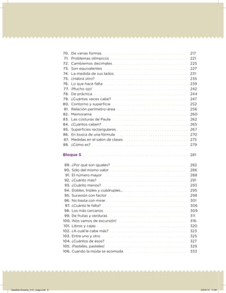 70. De varias formas . . . . . . . . . . . . . . . . . . . . . . . . . . . . . . . . . . . . . . . . . . 217
71. Problemas olímpicos . . . . . . . . . . . . . . . . . . . . . . . . . . . . . . . . . . . . . . . 221
72. Cambiemos decimales. . . . . . . . . . . . . . . . . . . . . . . . . . . . . . . . . . . . . . 225
73. Son equivalentes . . . . . . . . . . . . . . . . . . . . . . . . . . . . . . . . . . . . . . . . . . 227
74. La medida de sus lados . . . . . . . . . . . . . . . . . . . . . . . . . . . . . . . . . . . . . 231
75. ¿Habrá otro? . . . . . . . . . . . . . . . . . . . . . . . . . . . . . . . . . . . . . . . . . . . . . . 235
76. Lo que hace falta . . . . . . . . . . . . . . . . . . . . . . . . . . . . . . . . . . . . . . . . . . 239
77. ¡Mucho ojo! . . . . . . . . . . . . . . . . . . . . . . . . . . . . . . . . . . . . . . . . . . . . . . . 242
78. De práctica . . . . . . . . . . . . . . . . . . . . . . . . . . . . . . . . . . . . . . . . . . . . . . . 244
79. ¿Cuántas veces cabe? . . . . . . . . . . . . . . . . . . . . . . . . . . . . . . . . . . . . . . 247
80. Contorno y superﬁcie . . . . . . . . . . . . . . . . . . . . . . . . . . . . . . . . . . . . . . 252
81. Relación perímetro-área . . . . . . . . . . . . . . . . . . . . . . . . . . . . . . . . . . . . 256
82. Memorama . . . . . . . . . . . . . . . . . . . . . . . . . . . . . . . . . . . . . . . . . . . . . . . 260
83. Las costuras de Paula . . . . . . . . . . . . . . . . . . . . . . . . . . . . . . . . . . . . . . 262
84. ¿Cuántos caben? . . . . . . . . . . . . . . . . . . . . . . . . . . . . . . . . . . . . 265
85. Superﬁcies rectangulares . . . . . . . . . . . . . . . . . . . . . . . . . . . . . . 267
86. En busca de una fórmula . . . . . . . . . . . . . . . . . . . . . . . . . . . . . . 270
87. Medidas en el salón de clases . . . . . . . . . . . . . . . . . . . . . . . . . . . 275
88. ¿Cómo es? . . . . . . . . . . . . . . . . . . . . . . . . . . . . . . . . . . . . . . . . . 279
Bloque 5 . . . . . . . . . . . . . . . . . . . . . . . . . . . . . . . . . . . . . . . . . . . . . 281
89. ¿Por qué son iguales? . . . . . . . . . . . . . . . . . . . . . . . . . . . . . . . . . . . . . . 282
90. Sólo del mismo valor . . . . . . . . . . . . . . . . . . . . . . . . . . . . . . . . . . . . . . . 286
91. El número mayor . . . . . . . . . . . . . . . . . . . . . . . . . . . . . . . . . . . . . . . . . . 288
92. ¿Cuánto más? . . . . . . . . . . . . . . . . . . . . . . . . . . . . . . . . . . . . . . . . . . . . . 291
93. ¿Cuánto menos? . . . . . . . . . . . . . . . . . . . . . . . . . . . . . . . . . . . . . . . . . . . 293
94. Dobles, triples y cuádruples... . . . . . . . . . . . . . . . . . . . . . . . . . . . . . . . . 295
95. Sucesión con factor . . . . . . . . . . . . . . . . . . . . . . . . . . . . . . . . . . . . . . . . 298
96. No basta con mirar . . . . . . . . . . . . . . . . . . . . . . . . . . . . . . . . . . . . . . . . . 301
97. ¿Cuánto le falta? . . . . . . . . . . . . . . . . . . . . . . . . . . . . . . . . . . . . . . . . . . . 306
98. Los más cercanos . . . . . . . . . . . . . . . . . . . . . . . . . . . . . . . . . . . . . . . . . . 309
99. De frutas y verduras . . . . . . . . . . . . . . . . . . . . . . . . . . . . . . . . . . . . . . . . 311
100. ¡Nos vamos de excursión! . . . . . . . . . . . . . . . . . . . . . . . . . . . . . . . . . . . 316
101. Libros y cajas . . . . . . . . . . . . . . . . . . . . . . . . . . . . . . . . . . . . . . . . . . . . . . 320
102. ¿A cuál le cabe más? . . . . . . . . . . . . . . . . . . . . . . . . . . . . . . . . . . . . . . . 323
103. Entre uno y otro . . . . . . . . . . . . . . . . . . . . . . . . . . . . . . . . . . . . . . . . . . . 325
104. ¿Cuántos de ésos? . . . . . . . . . . . . . . . . . . . . . . . . . . . . . . . . . . . . . . . . . 327
105. ¡Pasteles, pasteles! . . . . . . . . . . . . . . . . . . . . . . . . . . . . . . . . . . . . . . . . . 329
106. Cuando la moda se acomoda . . . . . . . . . . . . . . . . . . . . . . . . . . . . . . . . 333
Desafios-Docente_4-b1_maga.indd 6 03/07/13 17:48
 