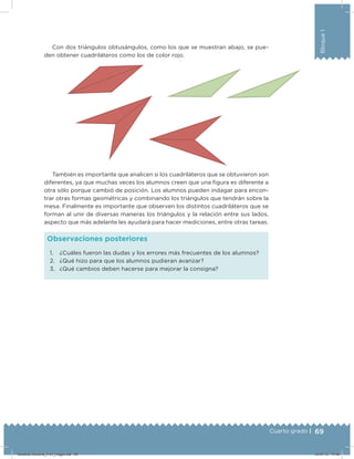 69Cuarto grado |
Bloque1
Con dos triángulos obtusángulos, como los que se muestran abajo, se pue-
den obtener cuadriláteros como los de color rojo.
1. ¿Cuáles fueron las dudas y los errores más frecuentes de los alumnos?
2. ¿Qué hizo para que los alumnos pudieran avanzar?
3. ¿Qué cambios deben hacerse para mejorar la consigna?
Observaciones posteriores
También es importante que analicen si los cuadriláteros que se obtuvieron son
diferentes, ya que muchas veces los alumnos creen que una ﬁgura es diferente a
otra sólo porque cambió de posición. Los alumnos pueden indagar para encon-
trar otras formas geométricas y combinando los triángulos que tendrán sobre la
mesa. Finalmente es importante que observen los distintos cuadriláteros que se
forman al unir de diversas maneras los triángulos y la relación entre sus lados,
aspecto que más adelante les ayudará para hacer mediciones, entre otras tareas.
Desafios-Docente_4-b1_maga.indd 69 03/07/13 17:48
 