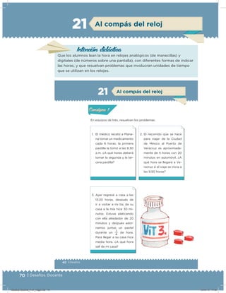 70 | Desafíos. Docente
Intención didácica
Que los alumnos lean la hora en relojes analógicos (de manecillas) y
digitales (de números sobre una pantalla), con diferentes formas de indicar
las horas, y que resuelvan problemas que involucran unidades de tiempo
que se utilizan en los relojes.
Al compás del reloj21
40 | Desafíos
Actividad 1
En equipos de tres, resuelvan los problemas.
2. El recorrido que se hace
para viajar de la Ciudad
de México al Puerto de
Veracruz es aproximada-
mente de 5 horas con 20
minutos en automóvil. ¿A
qué hora se llegará a Ve-
racruz si el viaje se inicia a
las 9:50 horas?
1. El médico recetó a Maria-
na tomar un medicamento
cada 6 horas; la primera
pastilla la tomó a las 8:30
a.m. ¿A qué horas deberá
tomar la segunda y la ter-
cera pastilla?
3. Ayer regresé a casa a las
13:20 horas, después de
ir a visitar a mi tía; de su
casa a la mía hice 30 mi-
nutos. Estuve platicando
con ella alrededor de 20
minutos y después ador-
namos juntas un pastel
durante un
4
1
de hora.
Para llegar a su casa hice
media hora. ¿A qué hora
salí de mi casa?
Acividad 1Acividad 1
Acividad 2Acividad 2
Acividad 3Acividad 3
Acividad 4Acividad 4
Consigna 1Consigna 1
Consigna 2Consigna 2
Consigna 3Consigna 3
Consigna 4Consigna 4
ConsignaConsigna
21 Al compás del reloj
Acividad 1Acividad 1
Acividad 2Acividad 2
Acividad 3Acividad 3
Acividad 4Acividad 4
Consigna 1Consigna 1
Consigna 2Consigna 2
Consigna 3Consigna 3
Consigna 4Consigna 4
ConsignaConsigna
Desafios-Docente_4-b1_maga.indd 70 03/07/13 17:48
 