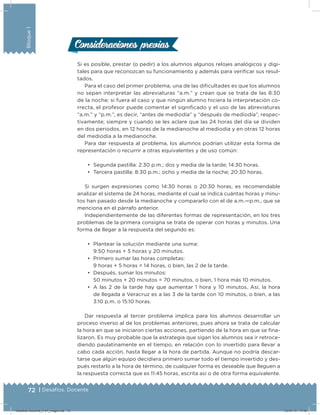 72 | Desafíos. Docente
Bloque1
Consideraciones previasConsideraciones previas
Si es posible, prestar (o pedir) a los alumnos algunos relojes analógicos y digi-
tales para que reconozcan su funcionamiento y además para veriﬁcar sus resul-
tados.
Para el caso del primer problema, una de las diﬁcultades es que los alumnos
no sepan interpretar las abreviaturas “a.m.” y crean que se trata de las 8:30
de la noche; si fuera el caso y que ningún alumno hiciera la interpretación co-
rrecta, el profesor puede comentar el signiﬁcado y el uso de las abreviaturas
“a.m.” y “p.m.”, es decir, “antes de mediodía” y “después de mediodía”, respec-
tivamente; siempre y cuando se les aclare que las 24 horas del día se dividen
en dos periodos, en 12 horas de la medianoche al mediodía y en otras 12 horas
del mediodía a la medianoche.
Para dar respuesta al problema, los alumnos podrían utilizar esta forma de
representación o recurrir a otras equivalentes y de uso común:
•	 Segunda pastilla: 2:30 p.m.; dos y media de la tarde; 14:30 horas.
•	 Tercera pastilla: 8:30 p.m.; ocho y media de la noche; 20:30 horas.
Si surgen expresiones como 14:30 horas o 20:30 horas, es recomendable
analizar el sistema de 24 horas, mediante el cual se indica cuántas horas y minu-
tos han pasado desde la medianoche y compararlo con el de a.m.—p.m., que se
menciona en el párrafo anterior.
Independientemente de las diferentes formas de representación, en los tres
problemas de la primera consigna se trata de operar con horas y minutos. Una
forma de llegar a la respuesta del segundo es:
•	 Plantear la solución mediante una suma:
9:50 horas + 5 horas y 20 minutos.
•	 Primero sumar las horas completas:
9 horas + 5 horas = 14 horas, o bien, las 2 de la tarde.
•	 Después, sumar los minutos:
50 minutos + 20 minutos = 70 minutos, o bien, 1 hora más 10 minutos.
•	 A las 2 de la tarde hay que aumentar 1 hora y 10 minutos. Así, la hora
de llegada a Veracruz es a las 3 de la tarde con 10 minutos, o bien, a las
3:10 p.m. o 15:10 horas.
Dar respuesta al tercer problema implica para los alumnos desarrollar un
proceso inverso al de los problemas anteriores, pues ahora se trata de calcular
la hora en que se iniciaron ciertas acciones, partiendo de la hora en que se ﬁna-
lizaron. Es muy probable que la estrategia que sigan los alumnos sea ir retroce-
diendo paulatinamente en el tiempo, en relación con lo invertido para llevar a
cabo cada acción, hasta llegar a la hora de partida. Aunque no podría descar-
tarse que algún equipo decidiera primero sumar todo el tiempo invertido y des-
pués restarlo a la hora de término, de cualquier forma es deseable que lleguen a
la respuesta correcta que es 11:45 horas, escrita así o de otra forma equivalente.
Desafios-Docente_4-b1_maga.indd 72 03/07/13 17:48
 