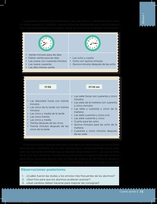 73Cuarto grado |
Bloque1
La segunda consigna está encaminada a que los alumnos, además de leer la hora
en relojes analógicos y digitales, analicen diferentes expresiones para indicar la misma
hora. Algunas expresiones que pueden utilizar los alumnos se muestran a continuación:
1. ¿Cuáles fueron las dudas y los errores más frecuentes de los alumnos?
2. ¿Qué hizo para que los alumnos pudieran avanzar?
3. ¿Qué cambios deben hacerse para mejorar las consignas?
Observaciones posteriores
17:30 07:45 am
•	 Las diecisiete horas con treinta
minutos
•	 Las cinco de la tarde con treinta
minutos
•	 Las cinco y media de la tarde
•	 Las cinco treinta
•	 Las cinco y media
•	 Treinta después de las cinco
•	 Treinta minutos después de las
cinco de la tarde
•	 Las siete horas con cuarenta y cinco
minutos
•	 Las siete de la mañana con cuarenta
y cinco minutos
•	 Las siete y cuarenta y cinco de la
mañana
•	 Las siete cuarenta y cinco a.m.
•	 Las siete cuarenta y cinco
•	 Cuarto para las ocho
•	 Quince minutos para las ocho de la
mañana
•	 Cuarenta y cinco minutos después
de las siete
•	 Veinte minutos para las diez
•	 Faltan veinte para las diez
•	 Las nueve con cuarenta minutos
•	 Las nueve cuarenta
•	 Las diez menos veinte
•	 Las ocho y cuarto
•	 Ocho con quince minutos
•	 Quince minutos después de las ocho
Si alguna de estas representaciones no surgiera de los alumnos, es conveniente
mencionarla y analizarla. En los dos últimos casos, donde aparecen relojes digi-
tales, es necesario identiﬁcar que el segundo reloj indica “a.m.”, así que se trata
de las 7:45 de la mañana; mientras que en el primero, aunque no aparece ninguna
abreviatura, se puede deducir que se trata del sistema de 24 horas al utilizar el
número 17 para las horas, es decir, la hora indicada es las cinco y media de la tarde.
Desafios-Docente_4-b1_maga.indd 73 03/07/13 17:48
 