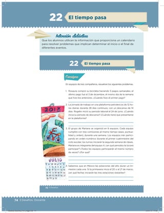 74 | Desafíos. Docente
El tiempo pasa22
Intención didácica
Que los alumnos utilicen la información que proporciona un calendario
para resolver problemas que implican determinar el inicio o el ﬁnal de
diferentes eventos.
42 | Desafíos
Actividad 1
En equipos de tres compañeros, resuelvan los siguientes problemas.
1. Rosaura compró su bicicleta haciendo 5 pagos semanales; el
último pago fue el 3 de diciembre, el mismo día de la semana
que hizo los anteriores. ¿Cuándo hizo el primer pago?
2. La jornada de trabajo en una plataforma petrolera es de 12 ho-
ras diarias durante 28 días continuos, con un descanso de 14
días. Rogelio inició su periodo laboral el 24 de junio. ¿Cuándo
inicia su periodo de descanso? ¿Cuándo tiene que presentarse
en la plataforma?
3. El grupo de Mariana se organizó en 6 equipos. Cada equipo
cumplirá con tres comisiones al mismo tiempo (aseo, puntua-
lidad y orden), durante una semana. Los equipos irán partici-
pando en orden numérico durante el primer cuatrimestre del
ciclo escolar; los turnos iniciarán la segunda semana de clases.
Mariana es integrante del equipo 4, ¿en qué periodos le tocará
participar? ¿Todos los equipos participarán el mismo número
de veces? ¿Por qué?
4. Sabemos que en México las estaciones del año duran un tri-
mestre cada una. Si la primavera inicia el 20 o el 21 de marzo,
¿en qué fechas iniciarán las tres estaciones restantes?
Acividad 1Acividad 1
Acividad 2Acividad 2
Acividad 3Acividad 3
Acividad 4Acividad 4
Consigna 1Consigna 1
Consigna 2Consigna 2
Consigna 3Consigna 3
Consigna 4Consigna 4
ConsignaConsigna
22 El tiempo pasa
Acividad 1Acividad 1
Acividad 2Acividad 2
Acividad 3Acividad 3
Acividad 4Acividad 4
Consigna 1Consigna 1
Consigna 2Consigna 2
Consigna 3Consigna 3
Consigna 4Consigna 4
ConsignaConsigna
Desafios-Docente_4-b1_maga.indd 74 03/07/13 17:48
 