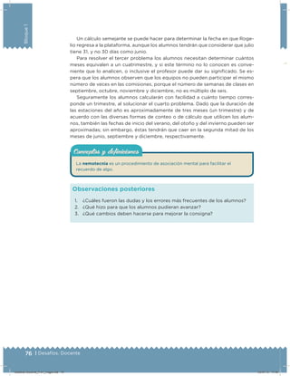 76 | Desafíos. Docente
Bloque1
Un cálculo semejante se puede hacer para determinar la fecha en que Roge-
lio regresa a la plataforma, aunque los alumnos tendrán que considerar que julio
tiene 31, y no 30 días como junio.
Para resolver el tercer problema los alumnos necesitan determinar cuántos
meses equivalen a un cuatrimestre, y si este término no lo conocen es conve-
niente que lo analicen, o inclusive el profesor puede dar su signiﬁcado. Se es-
pera que los alumnos observen que los equipos no pueden participar el mismo
número de veces en las comisiones, porque el número de semanas de clases en
septiembre, octubre, noviembre y diciembre, no es múltiplo de seis.
Seguramente los alumnos calcularán con facilidad a cuánto tiempo corres-
ponde un trimestre, al solucionar el cuarto problema. Dado que la duración de
las estaciones del año es aproximadamente de tres meses (un trimestre) y de
acuerdo con las diversas formas de conteo o de cálculo que utilicen los alum-
nos, también las fechas de inicio del verano, del otoño y del invierno pueden ser
aproximadas; sin embargo, éstas tendrán que caer en la segunda mitad de los
meses de junio, septiembre y diciembre, respectivamente.
1. ¿Cuáles fueron las dudas y los errores más frecuentes de los alumnos?
2. ¿Qué hizo para que los alumnos pudieran avanzar?
3. ¿Qué cambios deben hacerse para mejorar la consigna?
Observaciones posteriores
La nemotecnia es un procedimiento de asociación mental para facilitar el
recuerdo de algo.
Conceptos y deﬁnicionesConceptos y deﬁniciones
Desafios-Docente_4-b1_maga.indd 76 03/07/13 17:48
 