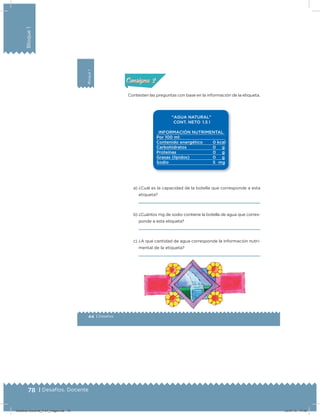 78 | Desafíos. Docente
Bloque1
Bloque1
44 | Desafíos
Actividad 2
Contesten las preguntas con base en la información de la etiqueta.
a) ¿Cuál es la capacidad de la botella que corresponde a esta
etiqueta?
b) ¿Cuántos mg de sodio contiene la botella de agua que corres-
ponde a esta etiqueta?
c) ¿A qué cantidad de agua corresponde la información nutri-
mental de la etiqueta?
Acividad 1Acividad 1
Acividad 2Acividad 2
Acividad 3Acividad 3
Acividad 4Acividad 4
Consigna 1Consigna 1
Consigna 2Consigna 2
Consigna 3Consigna 3
Consigna 4Consigna 4
ConsignaConsigna
Desafios-Docente_4-b1_maga.indd 78 03/07/13 17:48
 