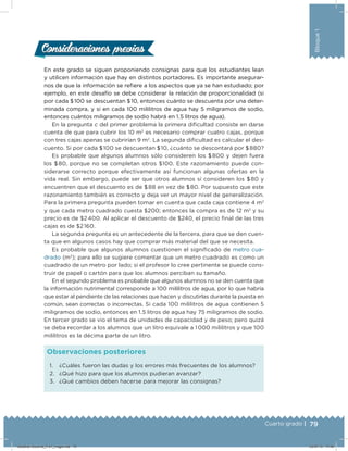 79Cuarto grado |
Bloque1
En este grado se siguen proponiendo consignas para que los estudiantes lean
y utilicen información que hay en distintos portadores. Es importante asegurar-
nos de que la información se reﬁere a los aspectos que ya se han estudiado; por
ejemplo, en este desafío se debe considerar la relación de proporcionalidad (si
por cada $ 100 se descuentan $ 10, entonces cuánto se descuenta por una deter-
minada compra, y si en cada 100 mililitros de agua hay 5 miligramos de sodio,
entonces cuántos miligramos de sodio habrá en 1.5 litros de agua).
En la pregunta c del primer problema la primera diicultad consiste en darse
cuenta de que para cubrir los 10 m2
es necesario comprar cuatro cajas, porque
con tres cajas apenas se cubrirían 9 m2
. La segunda diicultad es calcular el des-
cuento. Si por cada $ 100 se descuentan $ 10, ¿cuánto se descontará por $ 880?
Es probable que algunos alumnos sólo consideren los $ 800 y dejen fuera
los $ 80, porque no se completan otros $100. Este razonamiento puede con-
siderarse correcto porque efectivamente así funcionan algunas ofertas en la
vida real. Sin embargo, puede ser que otros alumnos sí consideren los $ 80 y
encuentren que el descuento es de $ 88 en vez de $ 80. Por supuesto que este
razonamiento también es correcto y deja ver un mayor nivel de generalización.
Para la primera pregunta pueden tomar en cuenta que cada caja contiene 4 m2
y que cada metro cuadrado cuesta $200; entonces la compra es de 12 m2
y su
precio es de $2 400. Al aplicar el descuento de $240, el precio inal de las tres
cajas es de $2 160.
La segunda pregunta es un antecedente de la tercera, para que se den cuen-
ta que en algunos casos hay que comprar más material del que se necesita.
Es probable que algunos alumnos cuestionen el signiicado de metro cua-
drado (m2
); para ello se sugiere comentar que un metro cuadrado es como un
cuadrado de un metro por lado; si el profesor lo cree pertinente se puede cons-
truir de papel o cartón para que los alumnos perciban su tamaño.
En el segundo problema es probable que algunos alumnos no se den cuenta que
la información nutrimental corresponde a 100 mililitros de agua, por lo que habría
que estar al pendiente de las relaciones que hacen y discutirlas durante la puesta en
común, sean correctas o incorrectas. Si cada 100 mililitros de agua contienen 5
miligramos de sodio, entonces en 1.5 litros de agua hay 75 miligramos de sodio.
En tercer grado se vio el tema de unidades de capacidad y de peso; pero quizá
se deba recordar a los alumnos que un litro equivale a 1 000 mililitros y que 100
mililitros es la décima parte de un litro.
Consideraciones previasConsideraciones previas
1. ¿Cuáles fueron las dudas y los errores más frecuentes de los alumnos?
2. ¿Qué hizo para que los alumnos pudieran avanzar?
3. ¿Qué cambios deben hacerse para mejorar las consignas?
Observaciones posteriores
Desafios-Docente_4-b1_maga.indd 79 03/07/13 17:48
 