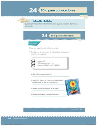 80 | Desafíos. Docente
Intención didácica
Que los alumnos interpreten información que se presenta de manera
abreviada.
24 Sólo para conocedores
45Cuarto grado |
Actividad 1
En parejas, hagan lo que se pide en cada caso.
1. Con base en la información de esta etiqueta de cuaderno,
contesten las preguntas:
a) ¿De qué forma es el cuaderno?
b) Según los datos, las hojas son cuadriculadas.
¿Cuánto mide un lado de cada cuadrito?
c) ¿Cuáles son las dimensiones de las hojas?
d) ¿Qué se informa con “Papel bond 56 g/m2
”?
Acividad 1Acividad 1
Acividad 2Acividad 2
Acividad 3Acividad 3
Acividad 4Acividad 4
Consigna 1Consigna 1
Consigna 2Consigna 2
Consigna 3Consigna 3
Consigna 4Consigna 4
ConsignaConsigna
24
Acividad 1Acividad 1
Acividad 2Acividad 2
Acividad 3Acividad 3
Acividad 4Acividad 4
Consigna 1Consigna 1
Consigna 2Consigna 2
Consigna 3Consigna 3
Consigna 4Consigna 4
ConsignaConsigna
Sólo para conocedores
Cuaderno F1
100 hojas, cuadrado 7 mm
Papel bond 56 g/m2
, 14.8 ؋ 20.5 cm
Desafios-Docente_4-b1_maga.indd 80 03/07/13 17:48
 