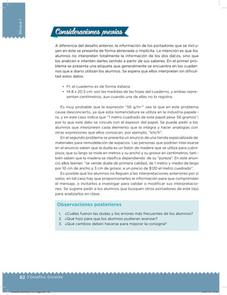 82 | Desafíos. Docente
Bloque1
A diferencia del desafío anterior, la información de los portadores que se incl u-
yen en éste se presenta de forma abreviada o implícita. La intención es que los
alumnos no interpreten totalmente la información de los dos dat os, sino que
los analicen e intenten darles sentido a partir de sus saberes. En el primer pro-
blema se presenta una etiqueta que generalmente se encuentra en los cuader-
nos que a diario utilizan los alumnos. Se espera que ellos interpreten sin diﬁcul-
tad estos datos:
•	 FI: el cuaderno es de forma italiana
•	 14.8 x 20.5 cm: son las medidas de las hojas del cuaderno, y ambas repre-
sentan centímetros, aun cuando una de ellas no lo registra.
Es muy probable que la expresión “56 g/m2
” sea la que en este problema
cause desconcierto, ya que esta nomenclatura se utiliza en la industria papele -
ra, y en este caso indica que “1 metro cuadrado de este papel pesa 56 gramos”;
por lo que este dato se vincula con el espesor del papel. Se puede pedir a los
alumnos que interpreten cada elemento que la integra y hacer analogías con
otras expresiones que ellos conozcan, por ejemplo, “km/h”.
En el segundo problema se presenta un anuncio de una tienda especializada de
materiales para remodelación de espacios. Las personas que podrían inter esarse
en el anuncio saben que la duela es un listón de madera que se utiliza para cubrir
pisos; que su largo se mide en metros y su ancho y su grosor en centímetros; tam -
bién saben que la madera se clasiﬁca dependiendo de su “pureza”. En este anun-
cio ellos leerían: “se vende duela de primera calidad, de 1 metro y medio de largo
por 10 cm de ancho y 3 cm de grosor, a un precio de $120 el metro cuadrado”.
Es posible que los alumnos no lleguen a las interpretaciones anteriores por sí
solos; en tal caso hay que proporcionarles la información para que comprendan
el mensaje, o invitarlos a investigar para validar o modiﬁcar sus interpretacio-
nes. Se sugiere pedir a los alumnos que busquen otros portadores de este tipo
para analizarlos en clase.
Consideraciones previasConsideraciones previas
1. ¿Cuáles fueron las dudas y los errores más frecuentes de los alumnos?
2. ¿Qué hizo para que los alumnos pudieran avanzar?
3. ¿Qué cambios deben hacerse para mejorar la consigna?
Observaciones posteriores
Desafios-Docente_4-b1_maga.indd 82 03/07/13 17:48
 