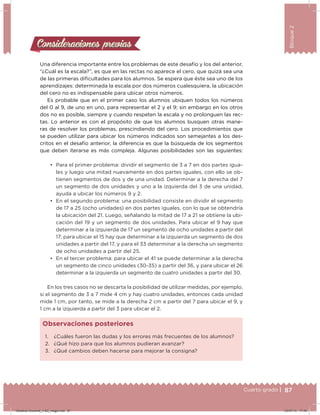 87Cuarto grado |
Bloque2
Consideraciones previasConsideraciones previas
Una diferencia importante entre los problemas de este desafío y los del anterior,
“¿Cuál es la escala?”, es que en las rectas no aparece el cero, que quizá sea una
de las primeras diﬁcultades para los alumnos. Se espera que éste sea uno de los
aprendizajes: determinada la escala por dos números cualesquiera, la ubicación
del cero no es indispensable para ubicar otros números.
Es probable que en el primer caso los alumnos ubiquen todos los números
del 0 al 9, de uno en uno, para representar el 2 y el 9; sin embargo en los otros
dos no es posible, siempre y cuando respeten la escala y no prolonguen las rec-
tas. Lo anterior es con el propósito de que los alumnos busquen otras mane-
ras de resolver los problemas, prescindiendo del cero. Los procedimientos que
se pueden utilizar para ubicar los números indicados son semejantes a los des-
critos en el desafío anterior, la diferencia es que la búsqueda de los segmentos
que deben iterarse es más compleja. Algunas posibilidades son las siguientes:
•	 Para el primer problema: dividir el segmento de 3 a 7 en dos partes igua-
les y luego una mitad nuevamente en dos partes iguales, con ello se ob-
tienen segmentos de dos y de una unidad. Determinar a la derecha del 7
un segmento de dos unidades y uno a la izquierda del 3 de una unidad,
ayuda a ubicar los números 9 y 2.
•	 En el segundo problema: una posibilidad consiste en dividir el segmento
de 17 a 25 (ocho unidades) en dos partes iguales, con lo que se obtendría
la ubicación del 21. Luego, señalando la mitad de 17 a 21 se obtiene la ubi-
cación del 19 y un segmento de dos unidades. Para ubicar el 9 hay que
determinar a la izquierda de 17 un segmento de ocho unidades a partir del
17; para ubicar el 15 hay que determinar a la izquierda un segmento de dos
unidades a partir del 17, y para el 33 determinar a la derecha un segmento
de ocho unidades a partir del 25.
•	 En el tercer problema: para ubicar el 41 se puede determinar a la derecha
un segmento de cinco unidades (30-35) a partir del 36, y para ubicar el 26
determinar a la izquierda un segmento de cuatro unidades a partir del 30.
En los tres casos no se descarta la posibilidad de utilizar medidas, por ejemplo,
si el segmento de 3 a 7 mide 4 cm y hay cuatro unidades, entonces cada unidad
mide 1 cm, por tanto, se mide a la derecha 2 cm a partir del 7 para ubicar el 9, y
1 cm a la izquierda a partir del 3 para ubicar el 2.
1. ¿Cuáles fueron las dudas y los errores más frecuentes de los alumnos?
2. ¿Qué hizo para que los alumnos pudieran avanzar?
3. ¿Qué cambios deben hacerse para mejorar la consigna?
Observaciones posteriores
87Cuarto grado |
Desafios-Docente_4-B2_maga.indd 87 03/07/13 17:49
 