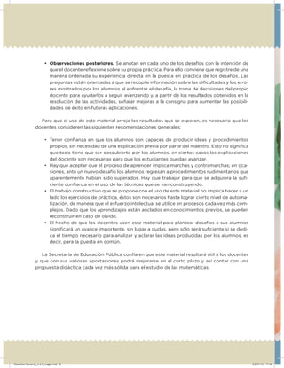 •	 Observaciones posteriores. Se anotan en cada uno de los desafíos con la intención de
que el docente reﬂexione sobre su propia práctica. Para ello conviene que registre de una
manera ordenada su experiencia directa en la puesta en práctica de los desafíos. Las
preguntas están orientadas a que se recopile información sobre las diﬁcultades y los erro-
res mostrados por los alumnos al enfrentar el desafío, la toma de decisiones del propio
docente para ayudarlos a seguir avanzando y, a partir de los resultados obtenidos en la
resolución de las actividades, señalar mejoras a la consigna para aumentar las posibili-
dades de éxito en futuras aplicaciones.
Para que el uso de este material arroje los resultados que se esperan, es necesario que los
docentes consideren las siguientes recomendaciones generales:
•	 Tener conﬁanza en que los alumnos son capaces de producir ideas y procedimientos
propios, sin necesidad de una explicación previa por parte del maestro. Esto no signiﬁca
que todo tiene que ser descubierto por los alumnos, en ciertos casos las explicaciones
del docente son necesarias para que los estudiantes puedan avanzar.
•	 Hay que aceptar que el proceso de aprender implica marchas y contramarchas; en oca-
siones, ante un nuevo desafío los alumnos regresan a procedimientos rudimentarios que
aparentemente habían sido superados. Hay que trabajar para que se adquiera la suﬁ-
ciente conﬁanza en el uso de las técnicas que se van construyendo.
•	 El trabajo constructivo que se propone con el uso de este material no implica hacer a un
lado los ejercicios de práctica, éstos son necesarios hasta lograr cierto nivel de automa-
tización, de manera que el esfuerzo intelectual se utilice en procesos cada vez más com-
plejos. Dado que los aprendizajes están anclados en conocimientos previos, se pueden
reconstruir en caso de olvido.
•	 El hecho de que los docentes usen este material para plantear desafíos a sus alumnos
signiﬁcará un avance importante, sin lugar a dudas, pero sólo será suﬁciente si se dedi-
ca el tiempo necesario para analizar y aclarar las ideas producidas por los alumnos, es
decir, para la puesta en común.
La Secretaría de Educación Pública confía en que este material resultará útil a los docentes
y que con sus valiosas aportaciones podrá mejorarse en el corto plazo y así contar con una
propuesta didáctica cada vez más sólida para el estudio de las matemáticas.
Desafios-Docente_4-b1_maga.indd 8 03/07/13 17:48
 