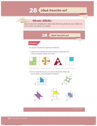90 | Desafíos. Docente
28 ¿Qué fracción es?
Intención didácica
Que los alumnos establezcan relaciones entre las partes de una unidad, así
como entre una parte y la unidad.
51Cuarto grado |
Actividad 1
En equipos, resuelvan los siguientes problemas.
1. ¿Qué fracción representa la parte pintada de cada igura? Es-
criban la respuesta debajo de la igura.
2. De las siguientes iguras, ¿en cuál está pintada la mitad?, ¿la
tercera parte? y ¿la cuarta parte? Comenten.
Acividad 1Acividad 1
Acividad 2Acividad 2
Acividad 3Acividad 3
Acividad 4Acividad 4
Consigna 1Consigna 1
Consigna 2Consigna 2
Consigna 3Consigna 3
Consigna 4Consigna 4
ConsignaConsigna
¿Qué fracción es?
A
C D E
B
Acividad 1Acividad 1
Acividad 2Acividad 2
Acividad 3Acividad 3
Acividad 4Acividad 4
Consigna 1Consigna 1
Consigna 2Consigna 2
Consigna 3Consigna 3
Consigna 4Consigna 4
ConsignaConsigna
28
Desafios-Docente_4-B2_maga.indd 90 03/07/13 17:49
 
