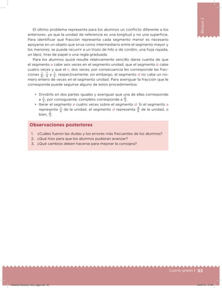 93Cuarto grado |
Bloque2
El último problema representa para los alumnos un conlicto diferente a los
anteriores, ya que la unidad de referencia es una longitud y no una supericie.
Para identiicar qué fracción representa cada segmento menor es necesario
apoyarse en un objeto que sirva como intermediario entre el segmento mayor y
los menores; se puede recurrir a un trozo de hilo o de cordón, una hoja rayada,
un lápiz, tiras de papel o una regla graduada.
Para los alumnos quizá resulte relativamente sencillo darse cuenta de que
el segmento a cabe seis veces en el segmento unidad, que el segmento b cabe
cuatro veces y que el c, dos veces; por consecuencia les corresponde las frac-
ciones
1
6
,
1
4
y
1
2
, respectivamente; sin embargo, el segmento d no cabe un nú-
mero entero de veces en el segmento unidad. Para averiguar la fracción que le
corresponde puede seguirse alguno de estos procedimientos:
•	 Dividirlo en dos partes iguales y averiguar que una de ellas corresponde
a
1
3
, por consiguiente, completo corresponde a
2
3 .
•	 Iterar el segmento a cuatro veces sobre el segmento d. Si el segmento a
representa
1
6
de la unidad, el segmento d representa
4
6
de la unidad, o
bien,
2
3 .
1. ¿Cuáles fueron las dudas y los errores más frecuentes de los alumnos?
2. ¿Qué hizo para que los alumnos pudieran avanzar?
3. ¿Qué cambios deben hacerse para mejorar la consigna?
Observaciones posteriores
Desafios-Docente_4-B2_maga.indd 93 03/07/13 17:49
 