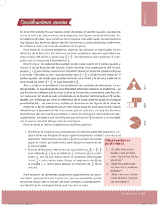 97Cuarto grado |
Bloque2
Consideraciones previasConsideraciones previas
En el primer problema las iguras están divididas en partes iguales, aunque no
como lo indica el denominador; en el segundo, las iguras no están divididas, los
estudiantes tendrán que dividirlas de la manera más adecuada; en el tercero no
hay iguras, los alumnos deben decidir las formas y cómo dividirlas; inalmente,
el problema cuatro se trata de medidas de longitud.
Para resolver el primer problema, además de conocer el signiicado de los
términos de la fracción, los alumnos podrían establecer algunas equivalencias:
para el caso del inciso b, saber que
2
6
=
1
3
, de tal manera que sombrear 2 trián-
gulos (sextos) equivale a representar
1
3
.
En el inciso c, los estudiantes pueden dividir cada cuarto en 2 partes iguales y
marcar 2 de las 8 partes del círculo, o bien iluminar una cuarta parte del círculo,
ya que
1
4
=
2
8
; por último, en el inciso d podrán dividir en 6 partes iguales la igura
e iluminar 4 de ellas, o bien, que adviertan que
1
2
= 3
6
y dividir la otra mitad en 3
partes iguales, de modo que puedan iluminar una mitad y la tercera parte de la
otra mitad, es decir,
1
2
+
1
6
, lo cual equivale a
4
6
.
Aun cuando en el problema 2 se establecen las unidades de referencia, no es-
tán divididas, lo que representa una diicultad diferente respecto al problema 1, ya
que los alumnos tienen que acordar cuál es la forma más conveniente para fraccio-
nar cada una. Sin duda la más complicada es la división del triángulo en 9 partes
iguales, sin embargo se tiene la referencia de la clase anterior, pues el triángulo
ya está dividido. Las soluciones posibles se observan en las iguras de la derecha.
Resolver el tercer problema es un reto mayor pues en este caso no hay algún
referente para representar las fracciones que se solicitan, así que los alumnos
tendrán que decidir qué igura utilizar y cómo dividirla para representarlas ade-
cuadamente. Se espera que identiiquen que la fracción
8
5
es mayor a una unidad,
por lo que se necesita dibujar más de una igura.
Para resolver el último problema los alumnos podrían:
•	 Identiicar la longitud que corresponde a la décima parte del segmento uni-
dad e iterar esa longitud 8 veces sobre el segmento unidad o una recta, el
segmento determinado equivale a
8
10
de la unidad. Se puede
seguir el mismo procedimiento para dibujar el segmento de
2
5
de la unidad.
•	 Aplicar diferentes relaciones de equivalencia:
8
10
=
4
5
;
4
5
es el doble de
2
5
, y
2
5
es el doble de
1
5
; entonces
8
10
es cuatro
veces
1
5
, por lo que basta iterar la longitud identiicada
como 1
5
cuatro veces para dibujar el segmento de
8
10
de
la unidad y 2 veces para dibujar la fracción de
2
5
de la
unidad.
Para resolver los diferentes problemas seguramente los alum-
nos harán representaciones imprecisas, pero es aceptable que las
divisiones tengan cierto margen de error, siempre y cuando permi-
tan identiicar sin ambigüedad de qué fracción se trata.
7
9
5
8
5
6
1. ¿Cuáles fueron las
dudas y los errores
más frecuentes de los
alumnos?
2. ¿Qué hizo para que
los alumnos pudieran
avanzar?
3. ¿Qué cambios deben
hacerse para mejorar
las consignas?
Observaciones
posteriores
Desafios-Docente_4-B2_maga.indd 97 03/07/13 17:49
 