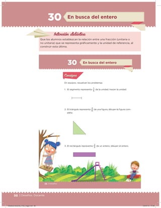 98 | Desafíos. Docente
30 En busca del entero
Intención didácica
Que los alumnos establezcan la relación entre una fracción (unitaria o
no unitaria) que se representa gráicamente y la unidad de referencia, al
construir esta última.
56 | Desafíos
Actividad 1
En equipos, resuelvan los problemas.
1. El segmento representa
5
1
de la unidad; tracen la unidad.
2. El triángulo representa
6
2
de una igura; dibujen la igura com-
pleta.
3. El rectángulo representa
3
2
de un entero; dibujen el entero.
Acividad 1Acividad 1
Acividad 2Acividad 2
Acividad 3Acividad 3
Acividad 4Acividad 4
Consigna 1Consigna 1
Consigna 2Consigna 2
Consigna 3Consigna 3
Consigna 4Consigna 4
ConsignaConsigna
30 En busca del entero
Acividad 1Acividad 1
Acividad 2Acividad 2
Acividad 3Acividad 3
Acividad 4Acividad 4
Consigna 1Consigna 1
Consigna 2Consigna 2
Consigna 3Consigna 3
Consigna 4Consigna 4
ConsignaConsigna
Desafios-Docente_4-B2_maga.indd 98 03/07/13 17:49
 