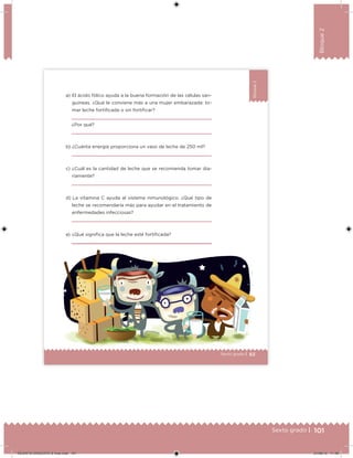 101Sexto grado |
Bloque2
63Sexto grado |
Bloque2
a) El ácido fólico ayuda a la buena formación de las células san-
guíneas. ¿Qué le conviene más a una mujer embarazada: to-
mar leche fortiicada o sin fortiicar?
¿Por qué?
b) ¿Cuánta energía proporciona un vaso de leche de 250 ml?
c) ¿Cuál es la cantidad de leche que se recomienda tomar dia-
riamente?
d) La vitamina C ayuda al sistema inmunológico. ¿Qué tipo de
leche se recomendaría más para ayudar en el tratamiento de
enfermedades infecciosas?
e) ¿Qué signiica que la leche esté fortiicada?
63
DESAFIO-DOCENTE-6-final.indd 101 27/06/13 11:48
 