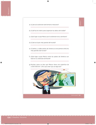 106 | Desafíos. Docente
Bloque2
Bloque2
67Sexto grado |
a) ¿Cuál es la extensión del territorio mexicano?
b) ¿Cuál fue el criterio para organizar los datos de la tabla?
c) ¿Qué lugar ocupa México por la extensión de su territorio?
d) ¿Cuál es el país más grande del mundo?
e) ¿Cuántos y cuáles países de América se encuentran entre los
más grandes del mundo?
f) ¿Qué lugar ocupa México entre los países de América con
base en su extensión territorial?
g) Muchas veces se dice que México tiene una supericie de
2 000 000 km2
. ¿Por qué creen que se diga eso?
DESAFIO-DOCENTE-6-final.indd 106 27/06/13 11:48
 