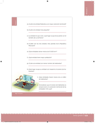 109Sexto grado |
Bloque2
70 | Desafíos
Bloque2
70 Desafíos
a) ¿Cuál es la entidad federativa con mayor extensión territorial?
b) ¿Cuál es la entidad más pequeña?
c) La entidad en que viven, ¿qué lugar ocupa de acuerdo con el
tamaño de su territorio?
d) ¿Cuáles son los tres estados más grandes de la República
Mexicana?
e) ¿Qué entidades tienen menos de 10 000 km2
?
f) ¿Qué entidad tiene mayor población?
g) ¿Cuál es la entidad con menor número de habitantes?
h) ¿Qué lugar ocupa su entidad con respecto al número de ha-
bitantes?
i) ¿Qué entidades tienen menos de un millón
de habitantes?
j) ¿Consideran que el número de habitantes es
proporcional a la extensión territorial de las
entidades? ¿Por qué?
DESAFIO-DOCENTE-6-final.indd 109 27/06/13 11:48
 