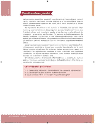 110 | Desafíos. Docente
Bloque2
Consideraciones previasConsideraciones previas
La información estadística aparece frecuentemente en los medios de comuni-
cación: televisión, periódicos, revistas, etcétera, y se nos presenta de diversas
formas, generalmente expresada en tablas, otras veces en gráicas o en una
combinación de ambas.
Es importante desarrollar en los alumnos la habilidad para leer esta infor-
mación y sacar conclusiones. Las preguntas que aquí se plantean tienen esta
inalidad, así que será importante ayudar a los alumnos en el análisis de las
respuestas y argumentos que formulen. Por ejemplo, en la última pregunta del
desafío (problema 2, inciso j) no se pide una respuesta numérica, sino que se
analice que no necesariamente a mayor extensión territorial le corresponde ma-
yor población y mucho menos que haya una relación de proporcionalidad entre
ambas.
Las preguntas relacionadas con la extensión territorial de las entidades fede-
rativas pueden responderse sin que haya necesidad de ordenarlas por la canti-
dad de kilómetros cuadrados. Sin embargo, si algún alumno recurre a este pro-
cedimiento para identiicar en qué lugar se ubica su entidad, será importante
contrastarlo con alguna estrategia más rápida, como numerar las entidades de
acuerdo con su extensión o alguna otra.
En este caso, además de analizar la información que se presenta, los alumnos
podrán relexionar acerca de la distribución de la población en el territorio na-
cional, entre otros aspectos.
1. ¿Cuáles fueron las dudas y los errores más frecuentes de los alumnos?
2. ¿Qué hizo para que los alumnos pudieran avanzar?
3. ¿Qué cambios deben hacerse para mejorar la consigna?
Observaciones posteriores
DESAFIO-DOCENTE-6-final.indd 110 27/06/13 11:48
 
