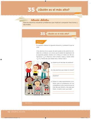112 | Desafíos. Docente
Intención didácica
¿Quién es el más alto?35
Que los alumnos resuelvan problemas que implican comparar fracciones y
decimales.
72 | Desafíos
En equipos, analicen la siguiente situación y contesten lo que se
pide.
A los alumnos de un grupo de sexto grado se les solicitó la me-
dida de su estatura. Los únicos que la sabían la registraron de
la siguiente manera: Daniel, 1.4 m; Alicia, un metro con 30 cm;
Fernando 1
1
m; Mauricio, 1.50 m; Pedro, metro y medio; Sofía
1
1
m y Teresa dijo que medía más o menos 1.50 m.
Acividad 1Acividad 1
Acividad 1Acividad 1
Acividad 2Acividad 2Acividad 2Acividad 2
Acividad 3Acividad 3Acividad 3Acividad 3
Acividad 4Acividad 4Acividad 4Acividad 4
ConsignaConsigna
a) ¿Quién es el más bajo de estatura?
b) ¿Hay alumnos que miden lo mismo?
¿Quiénes?
c) Teresa no sabe exactamente su es-
tatura, pero al compararse con sus
compañeros se da cuenta de que es
más alta que Daniel y más baja que
Pedro. ¿Cuánto creen que mide?
5
4
¿Quién es el más alto?35
DESAFIO-DOCENTE-6-final.indd 112 27/06/13 11:48
 