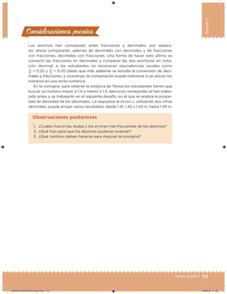 113Sexto grado |
Bloque3
Consideraciones previasConsideraciones previas
Los alumnos han comparado antes fracciones y decimales, por separa-
do; ahora compararán, además de decimales con decimales y de fracciones
con fracciones, decimales con fracciones. Una forma de hacer esto último es
convertir las fracciones en decimales y comparar las dos escrituras en nota-
ción decimal; si los estudiantes no reconocen equivalencias usuales como
1
4
= 0.25 y
1
5
= 0.20 (dado que más adelante se estudia la conversión de deci-
males y fracciones, y viceversa), la comparación puede realizarse si se ubican los
números en una recta numérica.
En la consigna, para obtener la estatura de Teresa los estudiantes tienen que
buscar un número mayor a 1.4 y menor a 1.5; ejercicios semejantes se han traba-
jado antes y se trabajarán en el siguiente desafío, en el que se analiza la propie-
dad de densidad de los decimales. La respuesta al inciso c, utilizando dos cifras
decimales, puede arrojar varios resultados: desde 1.41, 1.42 o 1.43 m, hasta 1.49 m.
1. ¿Cuáles fueron las dudas y los errores más frecuentes de los alumnos?
2. ¿Qué hizo para que los alumnos pudieran avanzar?
3. ¿Qué cambios deben hacerse para mejorar la consigna?
Observaciones posteriores
DESAFIO-DOCENTE-6-final.indd 113 27/06/13 11:48
 