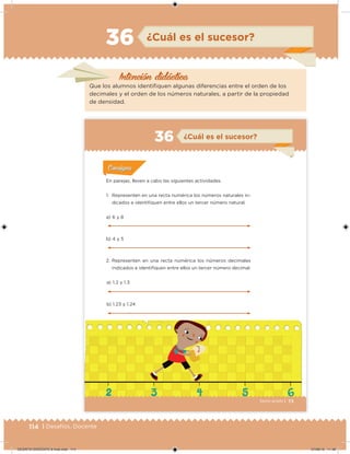 114 | Desafíos. Docente
¿Cuál es el sucesor?36
Que los alumnos identiiquen algunas diferencias entre el orden de los
decimales y el orden de los números naturales, a partir de la propiedad
de densidad.
Intención didácica
73Sexto grado |
¿Cuál es el sucesor?36
Acividad 1Acividad 1
Acividad 1Acividad 1
Acividad 2Acividad 2Acividad 2Acividad 2
Acividad 3Acividad 3Acividad 3Acividad 3
Acividad 4Acividad 4Acividad 4Acividad 4
ConsignaConsigna
En parejas, lleven a cabo las siguientes actividades.
1. Representen en una recta numérica los números naturales in-
dicados e identiiquen entre ellos un tercer número natural.
a) 1.2 y 1.3
b) 1.23 y 1.24
a) 6 y 8
b) 4 y 5
2. Representen en una recta numérica los números decimales
indicados e identiiquen entre ellos un tercer número decimal.
DESAFIO-DOCENTE-6-final.indd 114 27/06/13 11:48
 