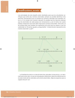 116 | Desafíos. Docente
Bloque3
Las actividades de este desafío están diseñadas para que los estudiantes ve-
riiquen que entre dos números decimales siempre es posible identiicar otro
decimal, característica que no poseen los números naturales (por ejemplo, en-
tre 4 y 5 no existe otro número natural). Es posible que los alumnos piensen
que los decimales de cada pareja son consecutivos y, por lo tanto, les cueste
trabajo imaginarse que entre ellos haya otros números decimales. Ante esto, se
les puede pedir que amplíen los segmentos de recta que los separa y que los
subdividan en 10 partes iguales y preguntarles: “¿Cada división representa otro
número decimal?, ¿cuál?”.
1 21.2
1.2 1.31.24
1.235
1.236
1.23
1.23 1.24
1.30
La inalidad de ubicar un natural entre dos naturales consecutivos y un deci-
mal entre otros dos, es que los estudiantes relexionen sobre las diferencias en
el orden tanto de los naturales como de los decimales. Algunos aspectos que se
sugiere discutir son:
Consideraciones previasConsideraciones previas
DESAFIO-DOCENTE-6-final.indd 116 27/06/13 11:48
 