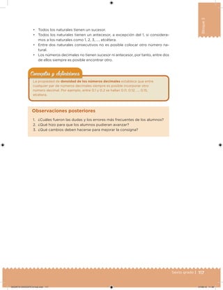 117Sexto grado |
Bloque3
• Todos los naturales tienen un sucesor.
• Todos los naturales tienen un antecesor, a excepción del 1, si considera-
mos a los naturales como 1, 2, 3, …, etcétera.
• Entre dos naturales consecutivos no es posible colocar otro número na-
tural.
• Los números decimales no tienen sucesor ni antecesor, por tanto, entre dos
de ellos siempre es posible encontrar otro.
La propiedad de densidad de los números decimales establece que entre
cualquier par de números decimales siempre es posible incorporar otro
número decimal. Por ejemplo, entre 0.1 y 0.2 se hallan 0.11, 0.12, …, 0.15,
etcétera.
Conceptos y deﬁnicionesConceptos y deﬁniciones
1. ¿Cuáles fueron las dudas y los errores más frecuentes de los alumnos?
2. ¿Qué hizo para que los alumnos pudieran avanzar?
3. ¿Qué cambios deben hacerse para mejorar la consigna?
Observaciones posteriores
DESAFIO-DOCENTE-6-final.indd 117 27/06/13 11:48
 