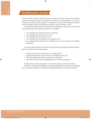 122 | Desafíos. Docente
Bloque3
Consideraciones previasConsideraciones previas
Es importante concluir, al término de la puesta en común, que para completar
la tabla de manera directa se obtiene el producto correspondiente sin que se
tenga que repetir la serie completa. También es conveniente interpretar la tabla
como el registro de los 10 primeros múltiplos de los números 1 al 10.
A través del análisis de estos 10 primeros múltiplos los alumnos identiicarán
las características de algunos de ellos. Por ejemplo:
• Los múltiplos de 2 terminan en 0 o cifra par.
• Los múltiplos de 5 terminan en 0 o 5.
• Los múltiplos de 10 terminan en 0.
• Los múltiplos de 10 también son múltiplos de 5.
• Los múltiplos de 6 también son múltiplos de 2 y de 3, ya que 6 es múltiplo
de ambos.
Con el in de profundizar en el tema, al inal de la actividad usted puede plan-
tear a los alumnos estas preguntas:
• ¿Todos los números naturales son múltiplos de 1?
• ¿Qué característica común tienen los múltiplos de 6 y 9?
• ¿El 0 es múltiplo de todos los números naturales?
• ¿Es ininita la serie de los múltiplos de un número cualquiera?
Al responder a estas preguntas, es necesario pedir que la argumenten.
Al término de estas actividades, los alumnos deberán concluir que el múltiplo
de un número cualquiera se obtiene multiplicándolo por un número natural.
DESAFIO-DOCENTE-6-final.indd 122 27/06/13 11:48
 