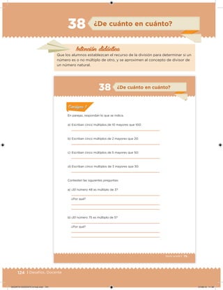 124 | Desafíos. Docente
Intención didácica
¿De cuánto en cuánto?38
Que los alumnos establezcan el recurso de la división para determinar si un
número es o no múltiplo de otro, y se aproximen al concepto de divisor de
un número natural.
79Sexto grado |
¿De cuánto en cuánto?38
ConsignaConsigna
En parejas, respondan lo que se indica.
a) Escriban cinco múltiplos de 10 mayores que 100:
b) Escriban cinco múltiplos de 2 mayores que 20:
c) Escriban cinco múltiplos de 5 mayores que 50:
d) Escriban cinco múltiplos de 3 mayores que 30:
Contesten las siguientes preguntas:
a) ¿El número 48 es múltiplo de 3?
¿Por qué?
b) ¿El número 75 es múltiplo de 5?
¿Por qué?
DESAFIO-DOCENTE-6-final.indd 124 27/06/13 11:48
 