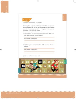 126 | Desafíos. Docente
Bloque3
81Sexto grado |
Bloque3
ConsignaConsigna
Comenten y contesten lo que se indica.
Carmen y Paco juegan en un tablero cuadriculado, cuyas casillas
están numeradas del 1 al 100; ella utiliza una icha verde que re-
presenta un caballo que salta de 4 en 4, y él una icha azul que
representa a otro que salta de 3 en 3.
a) ¿Puede haber una “trampa” (casilla) entre el 20 y el 25 en la
que caiga alguno de los dos caballos?
Argumenten su respuesta:
b) ¿Habrá alguna casilla entre el 10 y el 20 donde puedan caer
los dos?
Argumenten su respuesta.
c) ¿En qué casillas caerán los dos?
DESAFIO-DOCENTE-6-final.indd 126 27/06/13 11:48
 