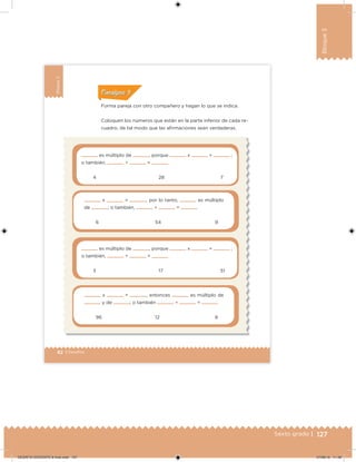 127Sexto grado |
Bloque3
82 | Desafíos
Bloque3
Forma pareja con otro compañero y hagan lo que se indica.
Coloquen los números que están en la parte inferior de cada re-
cuadro, de tal modo que las airmaciones sean verdaderas.
es múltiplo de , porque x = ;
o también, ÷ =
4 28 7
x = , por lo tanto, es múltiplo
de ; o también, ÷ =
6 54 9
es múltiplo de , porque x = ;
o también, ÷ =
3 17 51
x = , entonces es múltiplo de
y de ; o también ÷ =
96 12 8
ConsignaConsigna
DESAFIO-DOCENTE-6-final.indd 127 27/06/13 11:48
 