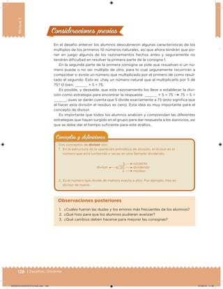 128 | Desafíos. Docente
Bloque3
Consideraciones previasConsideraciones previas
En el desafío anterior los alumnos descubrieron algunas características de los
múltiplos de los primeros 10 números naturales, así que ahora tendrán que po-
ner en juego algunos de los razonamientos hechos antes y seguramente no
tendrán diicultad en resolver la primera parte de la consigna 1.
En la segunda parte de la primera consigna se pide que resuelvan si un nú-
mero puede o no ser múltiplo de otro, para lo cual seguramente recurrirán a
comprobar si existe un número que multiplicado por el primero dé como resul-
tado el segundo. Esto es: ¿hay un número natural que al multiplicarlo por 5 dé
75? O bien, × 5 = 75.
Es posible, y deseable, que este razonamiento los lleve a establecer la divi-
sión como estrategia para encontrar la respuesta: × 5 = 75 75 ÷ 5 =
; pues se darán cuenta que 5 divide exactamente a 75 (esto signiica que
al hacer esta división el residuo es cero). Esta idea es muy importante para el
concepto de divisor.
Es importante que todos los alumnos analicen y comprendan las diferentes
estrategias que hayan surgido en el grupo para dar respuesta a los ejercicios, así
que se debe dar el tiempo suiciente para este análisis.
Dos conceptos de divisor son:
1. En la estructura de la operación aritmética de división, el divisor es el
número que está contenido x veces en otro llamado dividendo.
20
2
3
6
cociente
divisor dividendo
residuo
2. Es el número que divide de manera exacta a otro. Por ejemplo: tres es
divisor de nueve.
Conceptos y deﬁnicionesConceptos y deﬁniciones
1. ¿Cuáles fueron las dudas y los errores más frecuentes de los alumnos?
2. ¿Qué hizo para que los alumnos pudieran avanzar?
3. ¿Qué cambios deben hacerse para mejorar las consignas?
Observaciones posteriores
DESAFIO-DOCENTE-6-final.indd 128 27/06/13 11:48
 