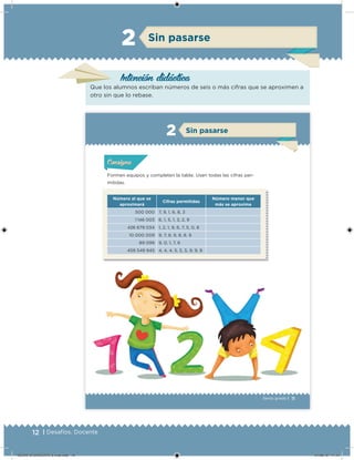 12 | Desafíos. Docente
Intención didácica
Sin pasarse2
Que los alumnos escriban números de seis o más cifras que se aproximen a
otro sin que lo rebase.
11Sexto grado |
Formen equipos y completen la tabla. Usen todas las cifras per-
mitidas.
Sin pasarse2
Número al que se
aproximará
Cifras permitidas
Número menor que
más se aproxima
500 000 7, 9, 1, 6, 8, 3
1 146 003 6, 1, 5, 1, 3, 2, 9
426 679 034 1, 2, 1, 9, 6, 7, 5, 0, 8
10 000 009 9, 7, 8, 9, 8, 8, 9
89 099 9, 0, 1, 7, 6
459 549 945 4, 4, 4, 5, 5, 5, 9, 9, 9
Acividad 1Acividad 1Acividad 1Acividad 1
ConsignaConsigna
Acividad 2Acividad 2Acividad 2Acividad 2
Acividad 3Acividad 3Acividad 3Acividad 3
Acividad 4Acividad 4Acividad 4Acividad 4
DESAFIO-DOCENTE-6-final.indd 12 27/06/13 11:44
 