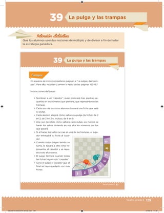129Sexto grado |
Intención didácica
La pulga y las trampas39
Que los alumnos usen las nociones de múltiplo y de divisor a in de hallar
la estrategia ganadora.
83Sexto grado |
La pulga y las trampas39
Acividad 1Acividad 1
Acividad 1Acividad 1
Acividad 2Acividad 2Acividad 2Acividad 2
Acividad 3Acividad 3Acividad 3Acividad 3
Acividad 4Acividad 4Acividad 4Acividad 4
ConsignaConsigna
En equipos de cinco compañeros jueguen a “La pulga y las tram-
pas”. Para ello, recorten y armen la recta de las páginas 163-167.
Instrucciones del juego:
•	 Nombren a un “cazador”, quien colocará tres piedras pe-
queñas en los números que preiera, que representarán las
trampas.
•	 Cada uno de los otros alumnos tomará una icha que será
su pulga.
•	 Cada alumno elegirá cómo saltará su pulga (la icha): de 2
en 2, de 3 en 3 o, incluso, de 9 en 9.
•	 Una vez decidido cómo saltará cada pulga, por turnos se
harán los saltos diciendo en voz alta los números por los
que pasará.
•	 Si al hacer los saltos se cae en una de las trampas, el juga-
dor entregará su icha al caza-
dor.
•	 Cuando todos hayan tenido su
turno, le tocará a otro niño re-
presentar al cazador y se repe-
tirá todo el proceso.
•	 El juego termina cuando todas
las ichas hayan sido “cazadas”.
•	 Gana el juego el cazador que al
inal se haya quedado con más
ichas.
DESAFIO-DOCENTE-6-final.indd 129 27/06/13 11:48
 