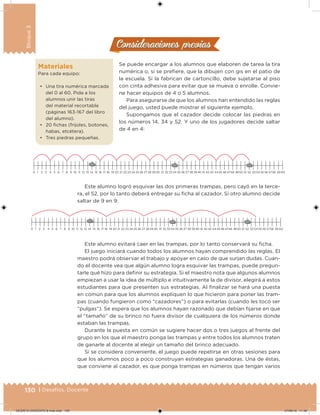 130 | Desafíos. Docente
Bloque3
Consideraciones previasConsideraciones previas
Se puede encargar a los alumnos que elaboren de tarea la tira
numérica o, si se preiere, que la dibujen con gis en el patio de
la escuela. Si la fabrican de cartoncillo, debe sujetarse al piso
con cinta adhesiva para evitar que se mueva o enrolle. Convie-
ne hacer equipos de 4 o 5 alumnos.
Para asegurarse de que los alumnos han entendido las reglas
del juego, usted puede mostrar el siguiente ejemplo.
Supongamos que el cazador decide colocar las piedras en
los números 14, 34 y 52. Y uno de los jugadores decide saltar
de 4 en 4:
Materiales
Para cada equipo:
• Una tira numérica marcada
del 0 al 60. Pida a los
alumnos unir las tiras
del material recortable
(páginas 163-167 del libro
del alumno).
• 20 ichas (frijoles, botones,
habas, etcétera).
• Tres piedras pequeñas.
0 1 2 3 4 5 6 7 8 9 10 11 12 13 14 15 16 17 18 19 20 21 22 23 24 25 26 27 28 29 30 31 32 33 34 35 36 37 38 39 40 41 42 43 4445 46 4748 4950 51 52 53 54 55 56 5758 59 60
Este alumno logró esquivar las dos primeras trampas, pero cayó en la terce-
ra, el 52, por lo tanto deberá entregar su icha al cazador. Si otro alumno decide
saltar de 9 en 9:
0 1 2 3 4 5 6 7 8 9 10 11 12 13 14 15 16 17 18 19 20 21 22 23 24 25 26 27 28 29 30 31 32 33 34 35 36 37 38 39 40 41 42 43 4445 46 4748 4950 51 52 53 54 55 56 5758 59 60
Este alumno evitará caer en las trampas, por lo tanto conservará su icha.
El juego iniciará cuando todos los alumnos hayan comprendido las reglas. El
maestro podrá observar el trabajo y apoyar en caso de que surjan dudas. Cuan-
do el docente vea que algún alumno logra esquivar las trampas, puede pregun-
tarle qué hizo para deinir su estrategia. Si el maestro nota que algunos alumnos
empiezan a usar la idea de múltiplo e intuitivamente la de divisor, elegirá a estos
estudiantes para que presenten sus estrategias. Al inalizar se hará una puesta
en común para que los alumnos expliquen lo que hicieron para poner las tram-
pas (cuando fungieron como “cazadores”) o para evitarlas (cuando les tocó ser
“pulgas”). Se espera que los alumnos hayan razonado que debían ijarse en que
el “tamaño” de su brinco no fuera divisor de cualquiera de los números donde
estaban las trampas.
Durante la puesta en común se sugiere hacer dos o tres juegos al frente del
grupo en los que el maestro ponga las trampas y entre todos los alumnos traten
de ganarle al docente al elegir un tamaño del brinco adecuado.
Si se considera conveniente, el juego puede repetirse en otras sesiones para
que los alumnos poco a poco construyan estrategias ganadoras. Una de éstas,
que conviene al cazador, es que ponga trampas en números que tengan varios
DESAFIO-DOCENTE-6-final.indd 130 27/06/13 11:48
 