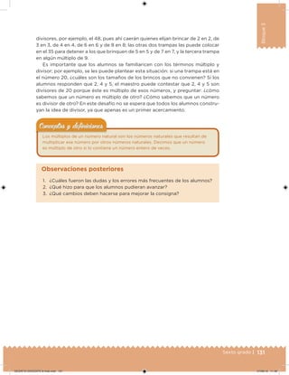 131Sexto grado |
Bloque3
divisores, por ejemplo, el 48, pues ahí caerán quienes elijan brincar de 2 en 2, de
3 en 3, de 4 en 4, de 6 en 6 y de 8 en 8; las otras dos trampas las puede colocar
en el 35 para detener a los que brinquen de 5 en 5 y de 7 en 7, y la tercera trampa
en algún múltiplo de 9.
Es importante que los alumnos se familiaricen con los términos múltiplo y
divisor; por ejemplo, se les puede plantear esta situación: si una trampa está en
el número 20, ¿cuáles son los tamaños de los brincos que no convienen? Si los
alumnos responden que 2, 4 y 5, el maestro puede contestar que 2, 4 y 5 son
divisores de 20 porque éste es múltiplo de esos números, y preguntar: ¿cómo
sabemos que un número es múltiplo de otro? ¿Cómo sabemos que un número
es divisor de otro? En este desafío no se espera que todos los alumnos constru-
yan la idea de divisor, ya que apenas es un primer acercamiento.
Los múltiplos de un número natural son los números naturales que resultan de
multiplicar ese número por otros números naturales. Decimos que un número
es múltiplo de otro si lo contiene un número entero de veces.
Conceptos y deﬁnicionesConceptos y deﬁniciones
1. ¿Cuáles fueron las dudas y los errores más frecuentes de los alumnos?
2. ¿Qué hizo para que los alumnos pudieran avanzar?
3. ¿Qué cambios deben hacerse para mejorar la consigna?
Observaciones posteriores
DESAFIO-DOCENTE-6-final.indd 131 27/06/13 11:48
 