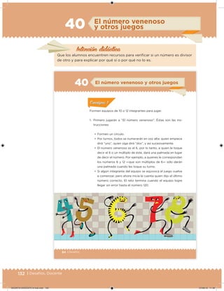 132 | Desafíos. Docente
El número venenoso
y otros juegos40
Que los alumnos encuentren recursos para veriicar si un número es divisor
de otro y para explicar por qué sí o por qué no lo es.
Intención didácica
84 | Desafíos
Formen equipos de 10 o 12 integrantes para jugar.
1. Primero jugarán a “El número venenoso”. Éstas son las ins-
trucciones:
•	 Formen un círculo.
•	 Por turnos, todos se numerarán en voz alta: quien empiece
dirá “uno”, quien siga dirá “dos”, y así sucesivamente.
•	 El número venenoso es el 6, por lo tanto, a quien le toque
decir el 6 o un múltiplo de éste, dará una palmada en lugar
de decir el número. Por ejemplo, a quienes le correspondan
los números 6 y 12 —que son múltiplos de 6— sólo darán
una palmada cuando les toque su turno.
•	 Si algún integrante del equipo se equivoca el juego vuelve
a comenzar, pero ahora inicia la cuenta quien dijo el último
número correcto. El reto termina cuando el equipo logre
llegar sin error hasta el número 120.
El número venenoso y otros juegos40
ConsignaConsigna
DESAFIO-DOCENTE-6-final.indd 132 27/06/13 11:48
 