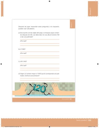 133Sexto grado |
Bloque3
85Sexto grado |
Bloque3
Después de jugar, respondan estas preguntas; si lo requieren,
pueden usar calculadora.
a) De acuerdo con las reglas del juego, si el equipo sigue contan-
do después de 120, ¿se debe decir en voz alta el número 150
o dar una palmada?
¿Por qué?
b) ¿Y 580?
¿Por qué?
c) ¿El 3 342?
¿Por qué?
d) Digan un número mayor a 1 000 que le corresponda una pal-
mada. ¿Cómo lo encontraron?
DESAFIO-DOCENTE-6-final.indd 133 27/06/13 11:48
 