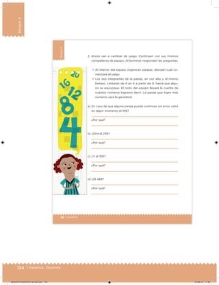 134 | Desafíos. Docente
Bloque3
86 | Desafíos
Bloque3
a) En caso de que alguna pareja pueda continuar sin error, ¿dirá
en algún momento el 106?
¿Por qué?
b) ¿Dirá el 256?
¿Por qué?
c) ¿Y el 310?
¿Por qué?
d) ¿El 468?
¿Por qué?
2. Ahora van a cambiar de juego. Continúen con sus mismos
compañeros de equipo. Al terminar, respondan las preguntas.
•	 Al interior del equipo organicen parejas; decidan cuál co-
menzará el juego.
•	 Los dos integrantes de la pareja, en voz alta y al mismo
tiempo, contarán de 4 en 4 a partir de 0, hasta que algu-
no se equivoque. El resto del equipo llevará la cuenta de
cuántos números lograron decir. La pareja que logre más
números será la ganadora.
DESAFIO-DOCENTE-6-final.indd 134 27/06/13 11:48
 