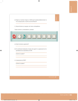 135Sexto grado |
Bloque3
87Sexto grado |
Bloque3
a) ¿Qué números aparecen?
b) Si continúan tecleando el signo de igual (=), ¿aparecerá en la
pantalla de la calculadora el 39?
¿Cómo lo saben?
c) ¿Aparecerá el 300?
¿Cómo lo saben?
3. Ahora formen un equipo con otros compañeros.
Todos tomen su calculadora y tecleen:
e) Digan un número mayor a 1 000 que la pareja debería decir si
no se equivocara. ¿Cómo lo encontraron?
DESAFIO-DOCENTE-6-final.indd 135 27/06/13 11:48
 