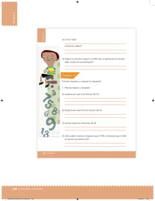 136 | Desafíos. Docente
Bloque3
88 | Desafíos
Bloque3
d) ¿Y el 1 532?
¿Cómo lo saben?
e) Digan un número mayor a 2 000 que sí aparecerá en la pan-
talla. ¿Cómo lo encontraron?
Formen equipos y jueguen lo siguiente.
1. ¡Piensa rápido y resuelve!
a) Explica por qué 3 es divisor de 75:
b) Explica por qué 8 no es divisor de 75:
c) Anota todos los divisores de 18:
d) ¿De cuáles números mayores que 1 979 y menores que 2 028
es divisor el número 25?
ConsignaConsigna
DESAFIO-DOCENTE-6-final.indd 136 27/06/13 11:48
 