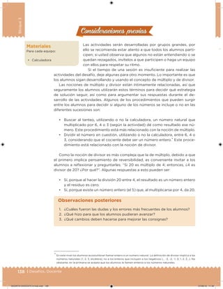 138 | Desafíos. Docente
Bloque3
Consideraciones previasConsideraciones previas
Las actividades serán desarrolladas por grupos grandes, por
ello se recomienda estar atento a que todos los alumnos parti-
cipen; si usted observa que algunos no están entendiendo o se
quedan rezagados, invítelos a que participen o haga un equipo
con ellos para respetar su ritmo.
Si el tiempo de una sesión es insuiciente para realizar las
actividades del desafío, deje algunas para otro momento. Lo importante es que
los alumnos sigan desarrollando y usando el concepto de múltiplo y de divisor.
Las nociones de múltiplo y divisor están íntimamente relacionadas, así que
seguramente los alumnos utilizarán estos términos para decidir qué estrategia
de solución seguir, así como para argumentar sus respuestas durante el de-
sarrollo de las actividades. Algunos de los procedimientos que pueden surgir
entre los alumnos para decidir si alguno de los números se incluye o no en las
diferentes sucesiones son:
• Buscar al tanteo, utilizando o no la calculadora, un número natural que
multiplicado por 6, 4 o 3 (según la actividad) dé como resultado ese nú-
mero. Este procedimiento está más relacionado con la noción de múltiplo.
• Dividir el número en cuestión, utilizando o no la calculadora, entre 6, 4 o
3, considerando que el cociente debe ser un número entero.* Este proce-
dimiento está relacionado con la noción de divisor.
Como la noción de divisor es más compleja que la de múltiplo, debido a que
el primero implica pensamiento de reversibilidad, es conveniente invitar a los
alumnos a relexionar y preguntarles: “Si 20 es múltiplo de 4; entonces, ¿4 es
divisor de 20? ¿Por qué?”. Algunas respuestas a esto pueden ser:
• Sí, porque al hacer la división 20 entre 4, el resultado es un número entero
y el residuo es cero.
• Sí, porque existe un número entero (el 5) que, al multiplicarse por 4, da 20.
Materiales
Para cada equipo:
• Calculadora
* En este nivel los alumnos acostumbran llamar entero a un número natural. La deinición de divisor implica a los
números naturales (1, 2, 3, etcétera), no a los enteros que incluyen a los negativos (… -3, -2, -1, 0, 1, 2, 3…). No
obstante, en la primaria se acepta que los alumnos le llamen enteros a los números naturales.
1. ¿Cuáles fueron las dudas y los errores más frecuentes de los alumnos?
2. ¿Qué hizo para que los alumnos pudieran avanzar?
3. ¿Qué cambios deben hacerse para mejorar las consignas?
Observaciones posteriores
DESAFIO-DOCENTE-6-final.indd 138 27/06/13 11:48
 