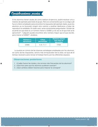 13Sexto grado |
Bloque1
Si los alumnos tienen dudas de cómo realizar el ejercicio, podrá resolver uno a
manera de ejemplo para todo el grupo. Pero es conveniente que no se diga cuál
fue el criterio empleado para encontrar la respuesta del ejemplo dado, pues los
alumnos ya no buscarán ningún otro camino y podrían dedicarse a tratar de
reproducir lo señalado. En todo caso, sería conveniente preguntarles “¿Están de
acuerdo en que éste es un número menor a 12 890 y a la vez es el que más se le
aproxima?”, “¿alguien puede encontrar otro número mayor que el que escribí,
pero menor a 12 890?”, etcétera.
Número a
aproximar
Cifras
permitidas
Número menor
que más se
aproxima
12 890 4, 6, 7, 1, 1 11 764
La puesta en común de las diversas estrategias empleadas por los alumnos,
así como de las respuestas, será lo más enriquecedor de la clase, así que dé el
tiempo necesario para revisar el trabajo hecho por los diferentes equipos.
Consideraciones previasConsideraciones previas
1. ¿Cuáles fueron las dudas y los errores más frecuentes de los alumnos?
2. ¿Qué hizo para que los alumnos pudieran avanzar?
3. ¿Qué cambios deben hacerse para mejorar la consigna?
Observaciones posteriores
DESAFIO-DOCENTE-6-final.indd 13 27/06/13 11:44
 