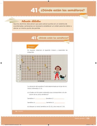 139Sexto grado |
Intención didácica
¿Dónde están los semáforos?41
Que los alumnos descubran que para ubicar puntos en un sistema de
coordenadas cartesianas es necesario establecer un orden para los datos y
ubicar un mismo punto de partida.
90 | Desafíos
¿Dónde están los semáforos?41
Acividad 1Acividad 1
Acividad 1Acividad 1
Acividad 2Acividad 2Acividad 2Acividad 2
Acividad 3Acividad 3Acividad 3Acividad 3
Acividad 4Acividad 4Acividad 4Acividad 4
ConsignaConsigna
La ubicación del semáforo 3 está determinada por el par de nú-
meros ordenados (7, 2).
a) ¿Cuáles son los pares ordenados que corresponden a la ubi-
cación de los otros semáforos?
Semáforo 1: Semáforo 2:
Semáforo 4: Semáforo 5:
b) Ubiquen un sexto semáforo en (5, 6) y otro más en (1, 9).
En equipos, observen el siguiente croquis y respondan las
preguntas.
1
2
3
4
5
DESAFIO-DOCENTE-6-final.indd 139 27/06/13 11:48
 