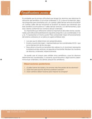 140 | Desafíos. Docente
Bloque3
Consideraciones previasConsideraciones previas
Es probable que la primera diicultad que tengan los alumnos sea relacionar la
ubicación del semáforo 3 con el par ordenado (7, 2), y esa es la intención; algu-
nas preguntas para orientarlos son: ¿A cuántas calles del eje vertical se localiza?
¿A cuántas calles del eje horizontal se localiza? Se espera que adviertan que
este semáforo se encuentra a 7 calles del eje vertical y a 2 del horizontal, y que
esos valores conforman los números del par ordenado.
Es importante que relexionen sobre la importancia del orden de las coorde-
nadas; para ello podría plantearse la siguiente pregunta: ¿Las coordenadas (7, 2)
y (2, 7) representan el mismo punto? Para comprender mejor el funcionamiento
del sistema cartesiano en un plano se sugiere enfatizar esto:
• Los ejes que lo determinan son perpendiculares.
• Existe un punto de origen —representado por las coordenadas (0, 0)— que
es la intersección de los dos ejes.
• Para ubicar un punto se necesitan dos valores (x, y): el primero representa
la distancia al eje vertical y el segundo al horizontal. Reciben los nombres
de abscisa y ordenada, respectivamente.
Se puede usar el croquis para señalar otros semáforos y que los alumnos
determinen las coordenadas; o viceversa, que el docente o algún alumno deter-
mine el par ordenado y los demás ubiquen los semáforos.
1. ¿Cuáles fueron las dudas y los errores más frecuentes de los alumnos?
2. ¿Qué hizo para que los alumnos pudieran avanzar?
3. ¿Qué cambios deben hacerse para mejorar la consigna?
Observaciones posteriores
DESAFIO-DOCENTE-6-final.indd 140 27/06/13 11:48
 