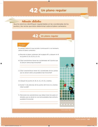 141Sexto grado |
Intención didácica
Un plano regular
Que los alumnos identiiquen regularidades en las coordenadas de los
puntos y las rectas que éstos determinan sobre el plano cartesiano.
42
91Sexto grado |
Acividad 1Acividad 1
Acividad 1Acividad 1
Acividad 2Acividad 2Acividad 2Acividad 2
Acividad 3Acividad 3Acividad 3Acividad 3
Acividad 4Acividad 4Acividad 4Acividad 4
ConsignaConsigna
En parejas realicen lo que se pide a continuación; si es necesario,
utilicen el plano cartesiano.
a) Recorten el plano cartesiano de la página 161 y ubiquen en él
los puntos (3, 0), (8, 0) y (5, 0).
b) ¿Qué característica tienen las coordenadas de 5 puntos que
se ubican sobre el eje horizontal?
c) ¿Qué características tienen las coordenadas de los puntos
que se ubican sobre una paralela al eje horizontal?
d) Ubiquen los puntos (5, 8), (5, 2) y (5, 6) y únanlos.
e) Sumen 1 a las abscisas de los puntos del inciso d y únanlos.
¿Qué sucede?
f) Mencionen las características que deben tener los pares or-
denados que se ubican en una recta paralela al eje vertical o
paralela al horizontal.
Un plano regular42
DESAFIO-DOCENTE-6-final.indd 141 27/06/13 11:48
 